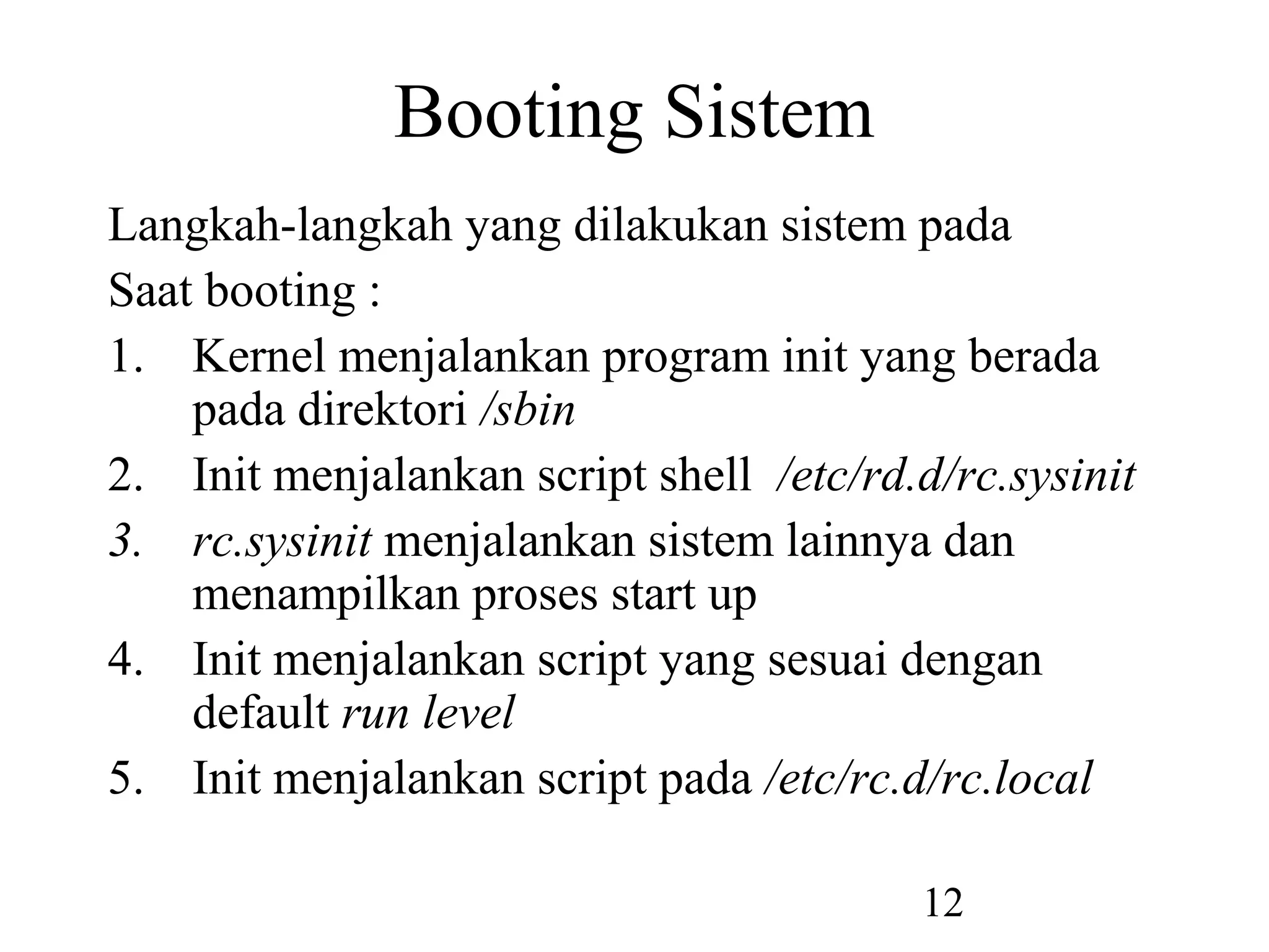 Booting Sistem
Langkah-langkah yang dilakukan sistem pada
Saat booting :
1. Kernel menjalankan program init yang berada
    pada direktori /sbin
2. Init menjalankan script shell /etc/rd.d/rc.sysinit
3. rc.sysinit menjalankan sistem lainnya dan
    menampilkan proses start up
4. Init menjalankan script yang sesuai dengan
    default run level
5. Init menjalankan script pada /etc/rc.d/rc.local

                                         12
 