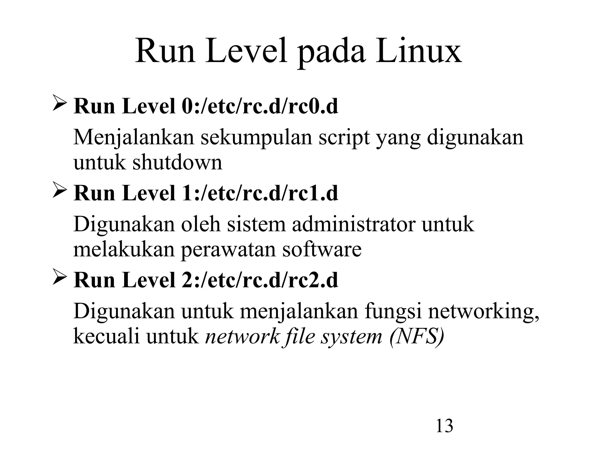 Run Level pada Linux
 Run Level 0:/etc/rc.d/rc0.d
  Menjalankan sekumpulan script yang digunakan
  untuk shutdown
 Run Level 1:/etc/rc.d/rc1.d
  Digunakan oleh sistem administrator untuk
  melakukan perawatan software
 Run Level 2:/etc/rc.d/rc2.d
  Digunakan untuk menjalankan fungsi networking,
  kecuali untuk network file system (NFS)


                                     13
 