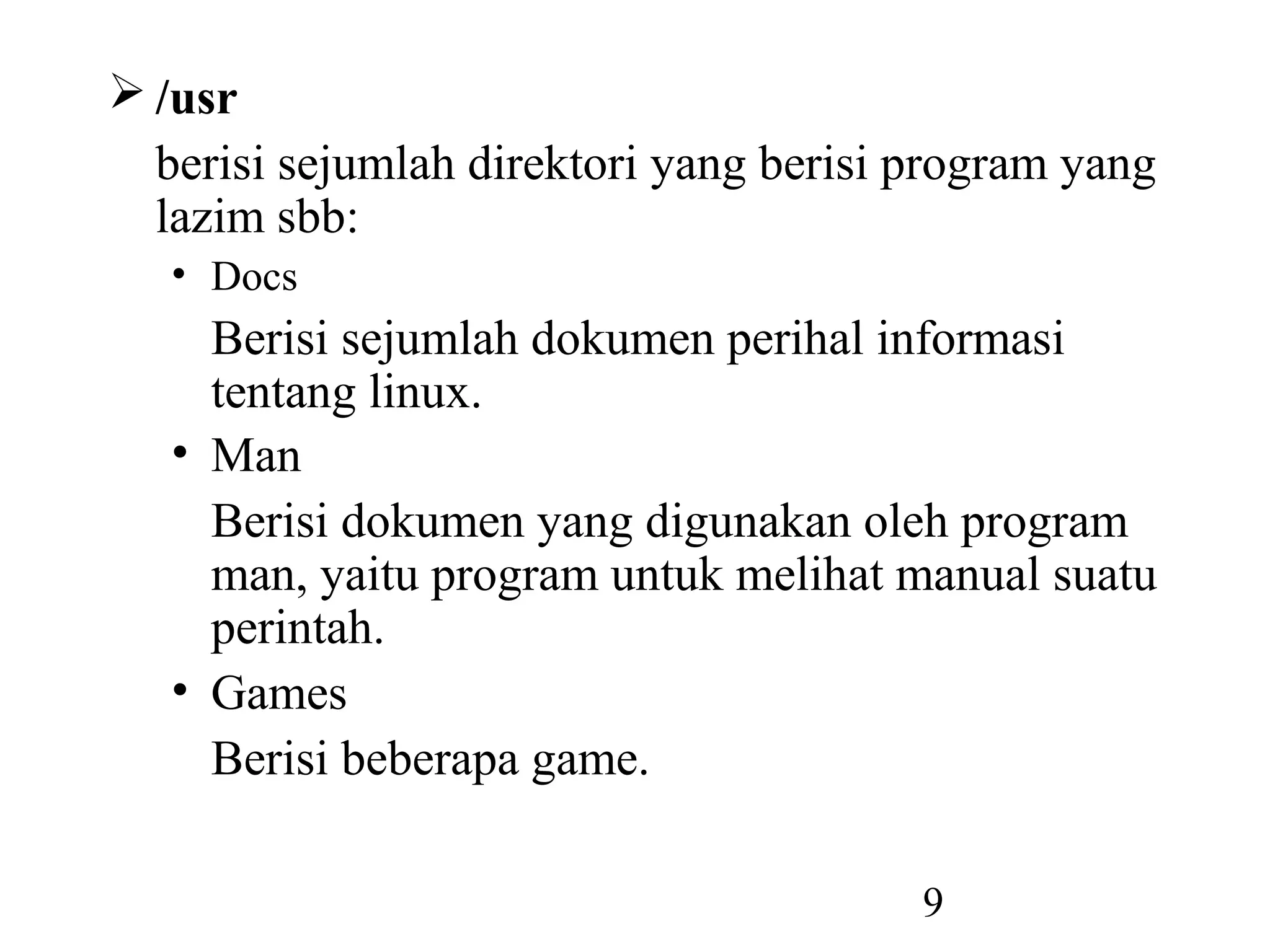  /usr
  berisi sejumlah direktori yang berisi program yang
  lazim sbb:
   • Docs
     Berisi sejumlah dokumen perihal informasi
     tentang linux.
   • Man
     Berisi dokumen yang digunakan oleh program
     man, yaitu program untuk melihat manual suatu
     perintah.
   • Games
     Berisi beberapa game.

                                        9
 