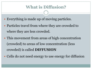 What is Diffusion?

 Everything is made up of moving particles.

 Particles travel from where they are crowded to
 where they are less crowded.
 This movement from areas of high concentration
 (crowded) to areas of low concentration (less
 crowded) is called DIFFUSION
 Cells do not need energy to use energy for diffusion
 