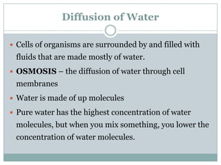 Diffusion of Water

 Cells of organisms are surrounded by and filled with
 fluids that are made mostly of water.
 OSMOSIS – the diffusion of water through cell
 membranes
 Water is made of up molecules

 Pure water has the highest concentration of water
 molecules, but when you mix something, you lower the
 concentration of water molecules.
 