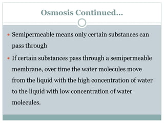 Osmosis Continued…

 Semipermeable means only certain substances can

 pass through

 If certain substances pass through a semipermeable

 membrane, over time the water molecules move
 from the liquid with the high concentration of water
 to the liquid with low concentration of water
 molecules.
 