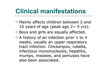 Clinical manifestations Mainly affects children between 2 and 10 years of age (peak age 2~ 5 yrs).  Boys and girls are equally affected. A history of an infection prior 1 to 4 weeks, usually an upper respiratory tract infection. Chickenpox, rubella, infectious mononucleosis, hepatitis, mumps, measles, and pertussis have also been associated. 