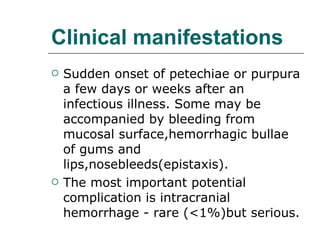 Clinical manifestations Sudden onset of petechiae or purpura a few days or weeks after an infectious illness. Some may be accompanied by bleeding from mucosal surface,hemorrhagic bullae of gums and lips,nosebleeds(epistaxis). The most important potential complication is intracranial hemorrhage - rare (<1%)but serious. 