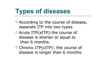 Types of diseases According to the course of disease, separate ITP into two types Acute ITP(aITP):the course of disease is shorter or equal to  than 6 months. Chronic ITP(cITP): the course of disease is longer than 6 months. 