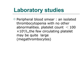 Laboratory studies Peripheral blood smear : an isolated thrombocytopenia with no other abnormalities. platelet count  ＜ 100 ×10 9 /L,the few circulating platelet may be quite  large (megathrombocytes) 
