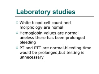 Laboratory studies White blood cell count and morphology are nomal Hemoglobin values are normal uneless there has been prolonged bleeding PT and PTT are normal,bleeding time would be prolonged,but testing is unnecessary 