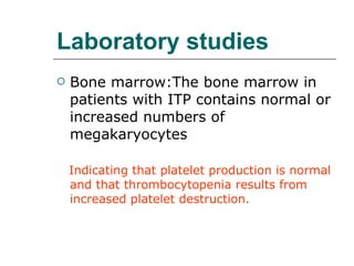 Laboratory studies Bone marrow:The bone marrow in patients with ITP contains normal or increased numbers of  megakaryocytes Indicating that platelet production is normal and that thrombocytopenia results from increased platelet destruction. 