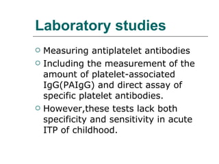 Laboratory studies Measuring antiplatelet antibodies Including the measurement of the amount of platelet-associated IgG(PAIgG) and direct assay of specific platelet antibodies. However,these tests lack both specificity and sensitivity in acute ITP of childhood. 