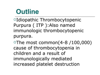 Outline Idiopathic Thrombocytopenic Purpura ( ITP ):Also named immunologic thrombocytopenic purpura. The most common(4-8 /100,000) cause of thrombocytopenia in children and a result of immunologically mediated increased platelet destruction 