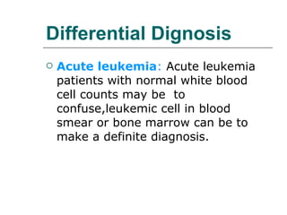 Differential Dignosis Acute leukemia :  Acute leukemia patients with normal white blood cell counts may be  to confuse,leukemic cell in blood smear or bone marrow can be to make a definite diagnosis. 