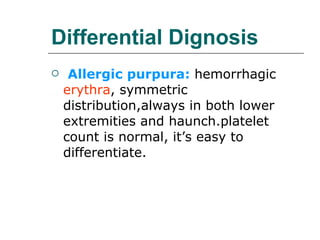 Differential Dignosis Allergic purpura:  hemorrhagic  erythra , symmetric distribution,always in both lower extremities and haunch.platelet count is normal, it’s easy to differentiate. 