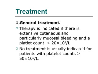 Treatment 1.General treatment. Therapy is indicated if there is extensive cutaneous and particularly mucosal bleeding and a platlet count  ＜ 20 × 10 9 /L No treatment is usually indicated for patients with platelet counts ＞ 50 × 10 9 /L. 