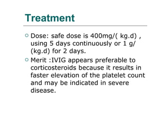 Treatment Dose: safe dose is 400mg/( kg.d) , using 5 days continuously or 1 g/ (kg.d) for 2 days. Merit :IVIG appears preferable to corticosteroids because it results in faster elevation of the platelet count and may be indicated in severe disease. 