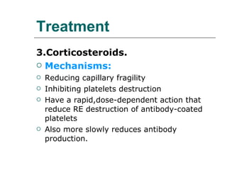 Treatment 3.Corticosteroids. Mechanisms: Reducing capillary fragility Inhibiting platelets destruction Have a rapid,dose-dependent action that reduce RE destruction of antibody-coated platelets Also more slowly reduces antibody production. 