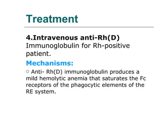 Treatment 4.Intravenous anti-Rh(D)  Immunoglobulin for Rh-positive patient. Mechanisms: Anti- Rh(D) immunoglobulin produces a mild hemolytic anemia that saturates the Fc receptors of the phagocytic elements of the RE system. 