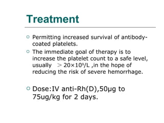Treatment Permitting increased survival of antibody-coated platelets. The immediate goal of therapy is to increase the platelet count to a safe level, usually  ＞ 20 × 10 9 /L ,in the hope of reducing the risk of severe hemorrhage. Dose:IV anti-Rh(D),50 μ g to 75ug/kg for 2 days. 