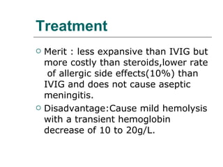 Treatment Merit : less expansive than IVIG but more costly than steroids,lower rate  of allergic side effects(10%) than IVIG and does not cause aseptic meningitis. Disadvantage:Cause mild hemolysis with a transient hemoglobin decrease of 10 to 20g/L. 