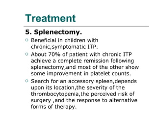 Treatment 5. Splenectomy. Beneficial in children with chronic,symptomatic ITP. About 70% of patient with chronic ITP achieve a complete remission following splenectomy,and most of the other show some improvement in platelet counts. Search for an accessory spleen,depends upon its location,the severity of the thrombocytopenia,the perceived risk of surgery ,and the response to alternative forms of therapy. 