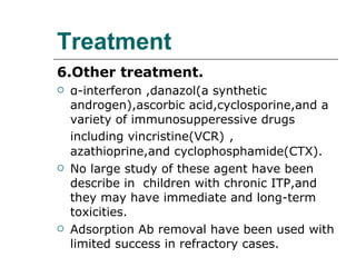 Treatment 6.Other treatment.   α -interferon ,danazol(a synthetic androgen),ascorbic acid,cyclosporine,and a variety of immunosupperessive drugs including vincristine(VCR)   , azathioprine,and cyclophosphamide(CTX). No large study of these agent have been describe in  children with chronic ITP,and they may have immediate and long-term toxicities. Adsorption Ab removal have been used with limited success in refractory cases. 