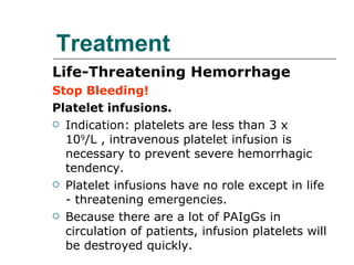 Treatment Life-Threatening Hemorrhage Stop Bleeding! Platelet infusions. Indication: platelets are less than 3 x 10 9 /L , intravenous platelet infusion is necessary to prevent severe hemorrhagic tendency. Platelet infusions have no role except in life - threatening emergencies.  Because there are a lot of PAIgGs in circulation of patients, infusion platelets will be destroyed quickly. 