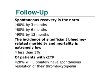 Follow-Up Spontaneous recovery is the norm 60% by 3 months 80% by 6 months 90% by 12 months The incidence of significiant bleeding-related morbidity and mortality is extremely low less than 5% Of patients with cITP 20% will ultimately have spontaneous resolution of their thrombocytopenia 