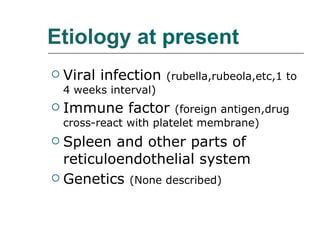 Etiology a t present   Viral infection  (rubella,rubeola,etc,1 to 4 weeks interval) Immune factor  (foreign antigen,drug cross-react with platelet membrane) Spleen and other parts of reticuloendothelial system Genetics  (None described) 