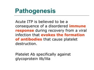 Pathogenesis Acute ITP is believed to be a consequence of a disordered  immune response  during recovery from a viral infection that  evokes the formation of antibodies  that cause platelet destruction. Platelet Ab specifically against glycoprotein Ⅱb/Ⅲa 
