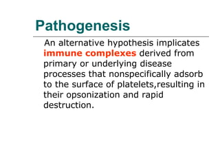 Pathogenesis An alternative hypothesis implicates  immune complexes  derived from primary or underlying disease processes that nonspecifically adsorb to the surface of platelets,resulting in their opsonization and rapid destruction. 