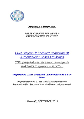 [object Object],APENDIX / DODATAK<br />PRESS CLIPPING FOR NEWS /<br />PRESS CLIPPING ZA VIJEST <br />CDM Project Of Certified Reduction Of „Greenhouse“ Gases Emissions<br />CDM projekat certificiranog smanjenja stakleničkih gasova u GIKIL-u<br />Prepared by GIKIL Corporate Communications & CSR Team<br />Pripremljeno od GIKIL Tima za korporativne komunikacije i korporativnu društvenu odgovornost<br />LUKAVAC, SEPTEMBER 2011<br />This article was published on September 26, 2011. GIKIL Corporate Communications & CSR prepared and published this article in cooperation with Team Bosnian Media Group agency. <br />First we will introduce you to the original version of article translated into English. After that we will present Media where article is published. We had excellent media coverage. <br />http://www.gikil.ba/en/component/content/article/94-cdm-projekat-certificiranog-smanjenja-staklenikih-gasova-u-gikil-u-<br />CDM Project Of Certified Reduction Of „Greenhouse“ Gases Emissions <br />Monday, 26 September 2011 11:08 „Global Ispat Koksna Industrija“  d.o.o. Lukavac wants to position itself as a leader of the movement that is fighting for the preservation of ecosystems and human health.leftcenterWith this purpose it was initiated the clean development project, showing that the producers in Bosnia and Herzegovina are committed to fight against global warming and in accordance with the guidelines of the Kyoto Protocol.To remind you, Kyoto Protocol aims to reduce greenhouse gas emissions in industrialized countries by 5% until 2012, taking as a reference emission level in 1990. From developing countries, such as Bosnia and Herzegovina, is not expected to implement the reduction in this volume, but to adjust it with the part that defines quot;
Reducing of carbon emissionsquot;
. Certificates of carbon, so called “credits”, will be sold on the world market after its audit, certification and confirmation.With the sale of the certificates to the industrial countries, developing countries will be able to provide first-class technology that will enable them to significantly reduce greenhouse gas emissions in their countries.38258754514215GIKIL's Fertilizer plant produces 53% nitric acid that is further processed into ammonium nitrate which is used for the production of fertilizer KAN. Gases formed in that process, based on nitrogen oxide, are not have negative effects on the local environment by itself, but they are great absorbers of thermal energy. This indirectly causes great damage to the environment.The project of nitrogen oxide reduction involves the installation of high-temperature catalysts, rented from the suppliers in Europe. Upon expiry of the deadline for the use, catalyst will be returned to the supplier who will recycle the active ingredients prior to its destruction, so in this way will be also avoided additional environmental pollutions. Installation of these catalysts will not influence the current process of obtaining of nitric acid. It is expected that this procedure will remove 90% of nitrogen oxide.The project that GIKIL is running will have significantly contribution in reducing of the global warming. Material assets, obtained by selling the above mentioned certificates, will be used to implement other environmental projects.GIKIL, as environmentally friendly, defined the strategy for environmental protection. It will be a priority in the business over the coming years, because of the fact that health of people in this company is placed ahead of everything else.<br />http://www.gikil.ba/bs/component/content/article/94-cdm-projekat-certificiranog-smanjenja-staklenikih-gasova-u-gikil-u-<br />CDM projekat certificiranog smanjenja stakleničkih gasova u GIKIL-u <br />Ponedjeljak, 26 Septembar 2011 11:08 lefttopquot;
Global Ispat Koksna Industrijaquot;
 d.o.o. Lukavac želi se pozicionirati na čelo pokreta koji se bori za očuvanje eko-sistema i zdravlja ljudi. S tim ciljem pokrenut je projekat čistog razvoja pokazujući da su proizvođači u Bosni i Hercegovini opredijeljeni da se bore protiv globalnog zagrijavanja, a u skladu sa smjernicama Protokola iz Kyota.Da podsjetimo, Protokol iz Kyota ima za cilj smanjenje emisije stakleničkih gasova u industrijski razvijenim zemljama za 5% do 2012. godine, uzimajući kao referentnu vrijednost visinu emisije iz 1990. godine. Od zemalja u razvoju, kao što je Bosna i Hercegovina, ne očekuje se da implementiraju smanjenja u ovom obimu, već da ih usklade sa dijelom koji definira „Smanjenje emisija ugljenika“, te na svjetsko tržište plasiraju tzv. kredite, odnosno certifikate ugljenika, i to nakon što su auditirani, certificirani i potvrđeni. Prodajom certifikata industrijskim zemljama, zemlje u razvoju će imati mogućnost da osiguraju prvoklasnu tehnologiju, koja će im omogućiti da bitno smanje emisije stakleničkih gasova u njihovim zemljama.GIKIL-ova Fabrika đubriva proizvodi 53 % azotnu kiselinu, koja se dalje prerađuje u amonijum nitrat, koji služi za proizvodnju vještačkog đubriva KAN-a. Gasovi nastali u tom procesu, koji su na bazi azot-suboksida, sami po sebi nemaju negativne učinke na lokalnu okolinu, ali su veliki upijač toplotne energije što indirektno stvara velike štete za okoliš.right4109085Projekat smanjenja emisije azot-suboksida predviđa ugradnju visokotemperaturnog katalizatora, unajmljenog od dobavljača iz Evrope. Po isteku roka za korištenje katalizator se vraća dobavljaču koji će prije njegovoga uništenja reciklirati aktivne sastojke, tako da će se i na ovaj način izbjeći dodatno zagađenje okoline. Ugradnja ovih katalizatora neće utjecati na promjenu postojećeg postupka dobijanja azotne kiseline. Očekuje se da će se ovim postupkom ukloniti 90 % azotsuboksida.Projekat koji pokreće GIKIL značajno će doprinijeti smanjenju globalnog zagrijavanja. Materijalna sredstva koja će se dobiti prodajom pomenutih certifikata koristit će se za rješavanje drugih ekoloških projekata. GIKIL je kao prijatelj okoliša definirao strategiju zaštite okoliša i ona će tokom narednih godina biti prioritet u poslovanju, jer zdravlje ljudi u ovoj tvornici stavlja se ispred svega drugoga.<br />http://www.tip.ba/2011/09/26/cdm-projekat-certificiranog-smanjenja-staklenickih-gasova-u-gikil-u/<br />CDM projekat certificiranog smanjenja stakleničkih gasova u GIKIL-u<br />12:28, 26 Septembar, 2011 <br />Nastavak projekata Global Ispat Koksne Industrije Lukavac<br />Kompanija GIKIL Global Ispat koksna industrija Lukavac želi se pozicionirati na čelo pokreta koji se bori za očuvanje eko-sistema i zdravlja ljudi. S tim ciljem pokrenut je projekat čistog razvoja pokazujući da su proizvođači u Bosni i Hercegovini opredijeljeni da se bore protiv globalnog zagrijavanja, a u skladu sa smjernicama Protokola iz Kyota.<br />Da podsjetimo, Protokol iz Kyota ima za cilj smanjenje emisije stakleničkih gasova u industrijski razvijenim zemljama za 5% do 2012. godine, uzimajući kao referentnu vrijednost visinu emisije iz 1990. godine. Od zemalja u razvoju, kao što je Bosna i Hercegovina, ne očekuje se da implementiraju smanjenja u ovom obimu, već da ih usklade sa dijelom koji definira „Smanjenje emisija ugljenika”, te na svjetsko tržište plasiraju tzv. kredite, odnosno certifikate ugljenika, i to nakon što su auditirani, certificirani i potvrđeni.Prodajom certifikata industrijskim zemljama, zemlje u razvoju će imati mogućnost da osiguraju prvoklasnu tehnologiju, koja će im omogućiti da bitno smanje emisije stakleničkih gasova u njihovim zemljama.<br />GIKIL-ova Fabrika đubriva proizvodi 53 % azotnu kiselinu, koja se dalje prerađuje u amonijum nitrat, koji služi za proizvodnju vještačkog đubriva KAN-a. Gasovi nastali u tom procesu, koji su na bazi azot-suboksida, sami po sebi nemaju negativne učinke na lokalnu okolinu, ali su veliki upijač toplotne energije što indirektno stvara velike štete za okoliš. Projekat smanjenja emisije azot-suboksida predviđa ugradnju visokotemperaturnog katalizatora, unajmljenog od dobavljača iz Evrope. Po isteku roka za korištenje katalizator se vraća dobavljaču koji će prije njegovoga uništenja reciklirati aktivne sastojke, tako da će se i na ovaj način izbjeći dodatno zagađenje okoline. Ugradnja ovih katalizatora neće utjecati na promjenu postojećeg postupka dobijanja azotne kiseline. Očekuje se da će se ovim postupkom ukloniti 90 % azotsuboksida.<br />Projekat koji pokreće GIKIL značajno će doprinijeti smanjenju globalnog zagrijavanja. Materijalna sredstva koja će se dobiti prodajom pomenutih certifikata koristit će se za rješavanje drugih ekoloških projekata. GIKIL je kao prijatelj okoliša definirao strategiju zaštite okoliša i ona će tokom narednih godina biti prioritet u poslovanju, jer zdravlje ljudi u ovoj tvornici stavlja se ispred svega drugoga.<br />(TIP/BMG)<br />http://www.indikator.ba/kompanije-trzista/4061-gikil-kree-u-projekt-prodaje-qzelenih-certifikataq<br />GIKIL kreće u projekt prodaje quot;
zelenih certifikataquot;
 <br />36779206363335Kompanija GIKIL Global Ispat koksna industrija Lukavac pokrenula je projekt čistog razvoja pokazujući da su proizvođači u Bosni i Hercegovini opredijeljeni da se bore protiv globalnog zagrijavanja, a u skladu sa smjernicama Protokola iz Kyota.<br />Protokol iz Kyota ima za cilj smanjenje emisije stakleničkih gasova u industrijski razvijenim zemljama za pet posto do 2012. godine, uzimajući kao referentnu vrijednost visinu emisije iz 1990. godine. Od zemalja u razvoju, kao što je Bosna i Hercegovina, ne očekuje se da implementiraju smanjenja u ovom obimu, već da ih usklade s dijelom koji definira quot;
Smanjenje emisija ugljenikaquot;
, te na svjetsko tržište plasiraju tzv. kredite, odnosno certifikate ugljenika, i to nakon što su auditirani, certificirani i potvrđeni. Prodajom certifikata industrijskim zemljama, zemlje u razvoju će imati mogućnost da osiguraju prvoklasnu tehnologiju, koja će im omogućiti da bitno smanje emisije stakleničkih gasova u njihovim zemljama. GIKIL-ova Fabrika đubriva proizvodi 53 posto azotnu kiselinu, koja se dalje prerađuje u amonijum nitrat, koji služi za proizvodnju vještačkog đubriva KAN-a. Gasovi nastali u tom procesu, koji su na bazi azot-suboksida, sami po sebi nemaju negativne učinke na lokalnu okolinu, ali su veliki upijač toplotne energije što indirektno stvara velike štete za okoliš. Projekt smanjenja emisije azot-suboksida predviđa ugradnju visokotemperaturnog katalizatora, unajmljenog od dobavljača iz Evrope. Po isteku roka za korištenje katalizator se vraća dobavljaču koji će prije njegovoga uništenja reciklirati aktivne sastojke, tako da će se i na ovaj način izbjeći dodatno zagađenje okoline. Očekuje se da će se ovim postupkom ukloniti 90 posto azot-suboksida. Projekt koji pokreće GIKIL značajno će doprinijeti smanjenju globalnog zagrijavanja, saopćila je Bosanska medijska grupa.<br />http://bhstring.net/tuzlauslikama/tuzlarije/viewnewnews.php?id=43790<br />Nastavak projekata Global Ispat Koksne Industrije Lukavac CDM projekat certificiranog smanjenja stakleničkih gasova u GIKIL-u Kompanija GIKIL Global Ispat koksna industrija Lukavac želi se pozicionirati na čelo pokreta koji se bori za očuvanje eko-sistema i zdravlja ljudi. <br />S tim ciljem pokrenut je projekat čistog razvoja pokazujući da su proizvođači u Bosni i Hercegovini opredijeljeni da se bore protiv globalnog zagrijavanja, a u skladu sa smjernicama Protokola iz Kyota. Da podsjetimo, Protokol iz Kyota ima za cilj smanjenje emisije stakleničkih gasova u industrijski razvijenim zemljama za 5% do 2012. godine, uzimajući kao referentnu vrijednost visinu emisije iz 1990. godine. Od zemalja u razvoju, kao što je Bosna i Hercegovina, ne očekuje se da implementiraju smanjenja u ovom obimu, već da ih usklade sa dijelom koji definira „Smanjenje emisija ugljenika“, te na svjetsko tržište plasiraju tzv. kredite, odnosno certifikate ugljenika, i to nakon što su auditirani, certificirani i potvrđeni. Prodajom certifikata industrijskim zemljama, zemlje u razvoju će imati mogućnost da osiguraju prvoklasnu tehnologiju, koja će im omogućiti da bitno smanje emisije stakleničkih gasova u njihovim zemljama. GIKIL-ova Fabrika đubriva proizvodi 53 % azotnu kiselinu, koja se dalje prerađuje u amonijum nitrat, koji služi za proizvodnju vještačkog đubriva KAN-a. Gasovi nastali u tom procesu, koji su na bazi azot-suboksida, sami po sebi nemaju negativne učinke na lokalnu okolinu, ali su veliki upijač toplotne energije što indirektno stvara velike štete za okoliš. Projekat smanjenja emisije azot-suboksida predviđa ugradnju visokotemperaturnog katalizatora, unajmljenog od dobavljača iz Evrope. Po isteku roka za korištenje katalizator se vraća dobavljaču koji će prije njegovoga uništenja reciklirati aktivne sastojke, tako da će se i na ovaj način izbjeći dodatno zagađenje okoline. Ugradnja ovih katalizatora neće utjecati na promjenu postojećeg postupka dobijanja azotne kiseline. Očekuje se da će se ovim postupkom ukloniti 90 % azotsuboksida. Projekat koji pokreće GIKIL značajno će doprinijeti smanjenju globalnog zagrijavanja. Materijalna sredstva koja će se dobiti prodajom pomenutih certifikata koristit će se za rješavanje drugih ekoloških projekata. GIKIL je kao prijatelj okoliša definirao strategiju zaštite okoliša i ona će tokom narednih godina biti prioritet u poslovanju, jer zdravlje ljudi u ovoj tvornici stavlja se ispred svega drugoga. <br />http://www.ekapija.ba/website/bih/page/478527<br />GIKIL: Projekt certificiranog smanjenja stakleničkih plinova<br />Detalji Izvor eKapija, 26. 09. 2011.Više informacija o firmamaGLOBAL ISPAT KOKSNA INDUSTRIJA d.o.o. Lukavac.nađite druge dokumente u kojima se pominjeGlobal Ispat koksna industrijaGIKILglobalno zagrijavanjeProtokol iz Kyotaemisija stakleničkih plinovavještačko gnojivo Komentarišite članakPošaljite prijateljimaVerzija za štampuIzdvojite članak  <br />left1270Tvrtka Global Ispat koksna industrija Lukavac (GIKIL) želi se pozicionirati na čelo pokreta koji se bori za čuvanje eko-sustava i zdravlja ljudi. Kako navode iz ove tvrtke, s tim ciljem pokrenut je projekt čistog razvoja pokazujući da su proizvođači u Bosni i Hercegovini opredijeljeni za borbu protiv globalnog zagrijavanja u skladu sa smjernicama Protokola iz Kyota. Podsjećanja radi, Protokol iz Kyota ima za cilj smanjenje emisije stakleničkih plinova u industrijski razvijenim zemljama za 5 posto do 2012. godine, uzimajući kao referentnu vrijednost visinu emisije iz 1990. godine. Od zemalja u razvoju, kao što je Bosna i Hercegovina, ne očekuje se da implementiraju smanjenja u ovom obujmu, već da ih usklade s dijelom koji definira quot;
Smanjenje emisija ugljenikaquot;
 te na svjetsko tržište plasiraju tzv. kredite, odnosno certifikate ugljenika, i to nakon što su auditirani, certificirani i potvrđeni. Prodajom certifikata industrijskim zemljama, zemlje u razvoju moći će osigurati prvoklasnu tehnologiju, koja će im omogućiti da bitno smanje emisije stakleničkih plinova u njihovim zemljama. GIKIL-ova Tvornica gnojiva proizvodi 53 posto dušične kiselinu, koja se dalje prerađuje u amonijev nitrat, koji služi za proizvodnju vještačkog gnojiva KAN-a. Plinovi nastali u tom procesu, koji su na bazi dušikova suboksida, sami po sebi nemaju negativne učinke na okolinu, ali su veliki upijač toplotne energije, što indirektno stvara velike štete za okoliš. Projekt smanjenja emisije dušikova suboksida predviđa ugradnju visokotemperaturnog katalizatora, unajmljenog od dobavljača iz Europe. Po isteku roka za korištenje katalizator se vraća dobavljaču, koji će prije njegovoga uništenja reciklirati aktivne sastojke, tako da će se i na ovaj način izbjeći dodatno zagađenje okoliša. Ugradnja ovih katalizatora neće utjecati na promjenu postojećeg postupka dobivanja dušične kiseline. Očekuje se da će se ovim postupkom ukloniti 90 posto amonijsuboksida, pojašnjavaju iz GIKIL-a. Projekt koji pokreće GIKIL značajno će doprinijeti smanjenju globalnog zagrijavanja. Materijalna sredstva koja će se dobiti prodajom spomenutih certifikata koristit će se za rješavanje drugih ekoloških projekata. GIKIL je kao prijatelj okoliša definirao strategiju zaštite okoliša i ona će ubuduće biti prioritet u poslovanju jer zdravlje ljudi u ovoj tvornici stavlja se ispred svega drugoga, navode iz ove tvrtke. <br />http://www.seebiz.net/poslovanje/kompanije/kompanija-gikil-ulaze-u-zastitu-okolisa-i-borbu-protiv-globalnog-zagrijavanja<br />Kompanija GIKIL ulaže u zaštitu okoliša i borbu protiv globalnog zagrijavanja<br />Objavljeno: 26.09.2011.Izvor: fena <br />Od zemalja u razvoju, kao što je Bosna i Hercegovina, očekuje se da na svjetsko tržište plasiraju tzv. kredite, odnosno certifikate ugljenika, i to nakon što su auditirani, certificirani i potvrđeni<br />Kompanija GIKIL Global Ispat koksna industrija Lukavac pokrenula je projekt čistog razvoja pokazujući da su proizvođači u Bosni i Hercegovini opredijeljeni da se bore protiv globalnog zagrijavanja, a u skladu sa smjernicama Protokola iz Kyota.Protokol iz Kyota ima za cilj smanjenje emisije stakleničkih gasova u industrijski razvijenim zemljama za pet posto do 2012. godine, uzimajući kao referentnu vrijednost visinu emisije iz 1990. godine.Od zemalja u razvoju, kao što je Bosna i Hercegovina, ne očekuje se da implementiraju smanjenja u ovom obimu, već da ih usklade s dijelom koji definira quot;
Smanjenje emisija ugljenikaquot;
, te na svjetsko tržište plasiraju tzv. kredite, odnosno certifikate ugljenika, i to nakon što su auditirani, certificirani i potvrđeni.Prodajom certifikata industrijskim zemljama, zemlje u razvoju će imati mogućnost da osiguraju prvoklasnu tehnologiju, koja će im omogućiti da bitno smanje emisije stakleničkih gasova u njihovim zemljama.GIKIL-ova Fabrika đubriva proizvodi 53 posto azotnu kiselinu, koja se dalje prerađuje u amonijum nitrat, koji služi za proizvodnju vještačkog đubriva KAN-a.Gasovi nastali u tom procesu, koji su na bazi azot-suboksida, sami po sebi nemaju negativne učinke na lokalnu okolinu, ali su veliki upijač toplotne energije što indirektno stvara velike štete za okoliš.Projekt smanjenja emisije azot-suboksida predviđa ugradnju visokotemperaturnog katalizatora, unajmljenog od dobavljača iz Evrope.Po isteku roka za korištenje katalizator se vraća dobavljaču koji će prije njegovoga uništenja reciklirati aktivne sastojke, tako da će se i na ovaj način izbjeći dodatno zagađenje okoline.Očekuje se da će se ovim postupkom ukloniti 90 posto azot-suboksida. Projekt koji pokreće GIKIL značajno će doprinijeti smanjenju globalnog zagrijavanja, saopćila je Bosanska medijska grupa.<br />http://www.mojatuzla.ba/index.php?option=com_content&view=article&id=6254:cdm-projekat-certificiranog-smanjenja-staklenikih-gasova-u-gikil-u-&catid=47:privreda&Itemid=108<br />CDM projekat certificiranog smanjenja stakleničkih gasova u GIKIL-u <br />Ponedjeljak, 26 Septembar 2011 12:06 Kompanija GIKIL Global Ispat koksna industrija Lukavac želi se pozicionirati na čelo pokreta koji se bori za očuvanje eko-sistema i zdravlja ljudi. S tim ciljem pokrenut je projekat čistog razvoja pokazujući da su proizvođači u Bosni i Hercegovini opredijeljeni da se bore protiv globalnog zagrijavanja, a u skladu sa smjernicama Protokola iz Kyota.Da podsjetimo, Protokol iz Kyota ima za cilj smanjenje emisije stakleničkih gasova u industrijski razvijenim zemljama za 5% do 2012. godine, uzimajući kao referentnu vrijednost visinu emisije iz 1990. godine. Od zemalja u razvoju, kao što je Bosna i Hercegovina, ne očekuje se da implementiraju smanjenja u ovom obimu, već da ih usklade sa dijelom koji definira „Smanjenje emisija ugljenika“, te na svjetsko tržište plasiraju tzv. kredite, odnosno certifikate ugljenika, i to nakon što su auditirani, certificirani i potvrđeni. Prodajom certifikata industrijskim zemljama, zemlje u razvoju će imati mogućnost da osiguraju prvoklasnu tehnologiju, koja će im omogućiti da bitno smanje emisije stakleničkih gasova u njihovim zemljama.GIKIL-ova Fabrika đubriva proizvodi 53 % azotnu kiselinu, koja se dalje prerađuje u amonijum nitrat, koji služi za proizvodnju vještačkog đubriva KAN-a. Gasovi nastali u tom procesu, koji su na bazi azot-suboksida, sami po sebi nemaju negativne učinke na lokalnu okolinu, ali su veliki upijač toplotne energije što indirektno stvara velike štete za okoliš.  Projekat smanjenja emisije azot-suboksida predviđa ugradnju visokotemperaturnog katalizatora, unajmljenog od dobavljača iz Evrope. Po isteku roka za korištenje katalizator se vraća dobavljaču koji će prije njegovoga uništenja reciklirati aktivne sastojke, tako da će se i na ovaj način izbjeći dodatno zagađenje okoline. Ugradnja ovih katalizatora neće utjecati na promjenu postojećeg postupka dobijanja azotne kiseline. Očekuje se da će se ovim postupkom ukloniti 90 % azotsuboksida.Projekat koji pokreće GIKIL značajno će doprinijeti smanjenju globalnog zagrijavanja. Materijalna sredstva koja će se dobiti prodajom pomenutih certifikata koristit će se za rješavanje drugih ekoloških projekata. GIKIL je kao prijatelj okoliša definirao strategiju zaštite okoliša i ona će tokom narednih godina biti prioritet u poslovanju, jer zdravlje ljudi u ovoj tvornici stavlja se ispred svega drugoga.Bosanska medijska grupa / mojatuzla.ba<br />http://hercegbosna.org/forum/post269459.html<br />GIKIL: Projekt certificiranog smanjenja stakleničkih plinova<br />Citat:<br />Tvrtka Global Ispat koksna industrija Lukavac (GIKIL) želi se pozicionirati na čelo pokreta koji se bori za čuvanje eko-sustava i zdravlja ljudi. Kako navode iz ove tvrtke, s tim ciljem pokrenut je projekt čistog razvoja pokazujući da su proizvođači u Bosni i Hercegovini opredijeljeni za borbu protiv globalnog zagrijavanja u skladu sa smjernicama Protokola iz Kyota.Podsjećanja radi, Protokol iz Kyota ima za cilj smanjenje emisije stakleničkih plinova u industrijski razvijenim zemljama za 5 posto do 2012. godine, uzimajući kao referentnu vrijednost visinu emisije iz 1990. godine.Od zemalja u razvoju, kao što je Bosna i Hercegovina, ne očekuje se da implementiraju smanjenja u ovom obujmu, već da ih usklade s dijelom koji definira quot;
Smanjenje emisija ugljenikaquot;
 te na svjetsko tržište plasiraju tzv. kredite, odnosno certifikate ugljenika, i to nakon što su auditirani, certificirani i potvrđeni.Prodajom certifikata industrijskim zemljama, zemlje u razvoju moći će osigurati prvoklasnu tehnologiju, koja će im omogućiti da bitno smanje emisije stakleničkih plinova u njihovim zemljama.GIKIL-ova Tvornica gnojiva proizvodi 53 posto dušične kiselinu, koja se dalje prerađuje u amonijev nitrat, koji služi za proizvodnju vještačkog gnojiva KAN-a.Plinovi nastali u tom procesu, koji su na bazi dušikova suboksida, sami po sebi nemaju negativne učinke na okolinu, ali su veliki upijač toplotne energije, što indirektno stvara velike štete za okoliš. Projekt smanjenja emisije dušikova suboksida predviđa ugradnju visokotemperaturnog katalizatora, unajmljenog od dobavljača iz Europe. Po isteku roka za korištenje katalizator se vraća dobavljaču, koji će prije njegovoga uništenja reciklirati aktivne sastojke, tako da će se i na ovaj način izbjeći dodatno zagađenje okoliša.Ugradnja ovih katalizatora neće utjecati na promjenu postojećeg postupka dobivanja dušične kiseline. Očekuje se da će se ovim postupkom ukloniti 90 posto amonijsuboksida, pojašnjavaju iz GIKIL-a.Projekt koji pokreće GIKIL značajno će doprinijeti smanjenju globalnog zagrijavanja. Materijalna sredstva koja će se dobiti prodajom spomenutih certifikata koristit će se za rješavanje drugih ekoloških projekata.GIKIL je kao prijatelj okoliša definirao strategiju zaštite okoliša i ona će ubuduće biti prioritet u poslovanju jer zdravlje ljudi u ovoj tvornici stavlja se ispred svega drugoga, navode iz ove tvrtke.<br />http://www.biznis.ba/bih/7912-Kompanija-GIKIL-ulaze-zastitu-okolisa-borbu-protiv-globalnog-zagrijavanja.html<br />lukavac <br />Kompanija GIKIL ulaže u zaštitu okoliša i borbu protiv globalnog zagrijavanja<br />Kompanija GIKIL Global Ispat koksna industrija Lukavac pokrenula je projekt čistog razvoja pokazujući da su proizvođači u Bosni i Hercegovini opredijeljeni da se bore protiv globalnog zagrijavanja, a u skladu sa smjernicama Protokola iz Kyota. <br />Protokol iz Kyota ima za cilj smanjenje emisije stakleničkih gasova u industrijski razvijenim zemljama za pet posto do 2012. godine, uzimajući kao referentnu vrijednost visinu emisije iz 1990. godine.Od zemalja u razvoju, kao što je Bosna i Hercegovina, ne očekuje se da implementiraju smanjenja u ovom obimu, već da ih usklade s dijelom koji definira quot;
Smanjenje emisija ugljenikaquot;
, te na svjetsko tržište plasiraju tzv. kredite, odnosno certifikate ugljenika, i to nakon što su auditirani, certificirani i potvrđeni.Prodajom certifikata industrijskim zemljama, zemlje u razvoju će imati mogućnost da osiguraju prvoklasnu tehnologiju, koja će im omogućiti da bitno smanje emisije stakleničkih gasova u njihovim zemljama.GIKIL-ova Fabrika đubriva proizvodi 53 posto azotnu kiselinu, koja se dalje prerađuje u amonijum nitrat, koji služi za proizvodnju vještačkog đubriva KAN-a.Gasovi nastali u tom procesu, koji su na bazi azot-suboksida, sami po sebi nemaju negativne učinke na lokalnu okolinu, ali su veliki upijač toplotne energije što indirektno stvara velike štete za okoliš.Projekt smanjenja emisije azot-suboksida predviđa ugradnju visokotemperaturnog katalizatora, unajmljenog od dobavljača iz Evrope.Po isteku roka za korištenje katalizator se vraća dobavljaču koji će prije njegovoga uništenja reciklirati aktivne sastojke, tako da će se i na ovaj način izbjeći dodatno zagađenje okoline.Očekuje se da će se ovim postupkom ukloniti 90 posto azot-suboksida. Projekt koji pokreće GIKIL značajno će doprinijeti smanjenju globalnog zagrijavanja, saopćila je Bosanska medijska grupa.<br />http://www.sodalive.ba/lukavac/cdm-projekat-certificiranog-smanjenja-staklenickih-gasova-u-gikil-u/<br />Lukavac<br />CDM projekat certificiranog smanjenja stakleničkih gasova u GIKIL-u<br />Autor: Dino O. 26. sep. 2011. 17:34 7 komentara  HYPERLINK quot;
http://www.facebook.com/sharer.php?u=http%3A%2F%2Fwww.sodalive.ba%2Flukavac%2Fcdm-projekat-certificiranog-smanjenja-staklenickih-gasova-u-gikil-u%2F&t=CDM%20projekat%20certificiranog%20smanjenja%20stakleni%C4%8Dkih%20gasova%20u%20GIKIL-u%20%7C%20SodaLIVE.ba%20%7C%20Lukava%C4%8Dki%20info%20portal%20%28Op%C4%87ina%20Lukavac%2C%20vijesti%2C%20de%C5%A1avanja%2C%20foto%2C%20video%29&src=spquot;
 Podijeli  <br />Kompanija GIKIL Global Ispat koksna industrija Lukavac želi se pozicionirati na čelo pokreta koji se bori za očuvanje eko-sistema i zdravlja ljudi. <br />S tim ciljem pokrenut je projekat čistog razvoja pokazujući da su proizvođači u Bosni i Hercegovini opredijeljeni da se bore protiv globalnog zagrijavanja, a u skladu sa smjernicama Protokola iz Kyota.<br />Da podsjetimo, Protokol iz Kyota ima za cilj smanjenje emisije stakleničkih gasova u industrijski razvijenim zemljama za 5% do 2012. godine, uzimajući kao referentnu vrijednost visinu emisije iz 1990. godine. Od zemalja u razvoju, kao što je Bosna i Hercegovina, ne očekuje se da implementiraju smanjenja u ovom obimu, već da ih usklade sa dijelom koji definira „Smanjenje emisija ugljenika“, te na svjetsko tržište plasiraju tzv. kredite, odnosno certifikate ugljenika, i to nakon što su auditirani, certificirani i potvrđeni. Prodajom certifikata industrijskim zemljama, zemlje u razvoju će imati mogućnost da osiguraju prvoklasnu tehnologiju, koja će im omogućiti da bitno smanje emisije stakleničkih gasova u njihovim zemljama.<br />GIKIL-ova Fabrika đubriva proizvodi 53 % azotnu kiselinu, koja se dalje prerađuje u amonijum nitrat, koji služi za proizvodnju vještačkog đubriva KAN-a. Gasovi nastali u tom procesu, koji su na bazi azot-suboksida, sami po sebi nemaju negativne učinke na lokalnu okolinu, ali su veliki upijač toplotne energije što indirektno stvara velike štete za okoliš. Projekat smanjenja emisije azot-suboksida predviđa ugradnju visokotemperaturnog katalizatora, unajmljenog od dobavljača iz Evrope. Po isteku roka za korištenje katalizator se vraća dobavljaču koji će prije njegovoga uništenja reciklirati aktivne sastojke, tako da će se i na ovaj način izbjeći dodatno zagađenje okoline. Ugradnja ovih katalizatora neće utjecati na promjenu postojećeg postupka dobijanja azotne kiseline. Očekuje se da će se ovim postupkom ukloniti 90 % azotsuboksida.<br />Projekat koji pokreće GIKIL značajno će doprinijeti smanjenju globalnog zagrijavanja. Materijalna sredstva koja će se dobiti prodajom pomenutih certifikata koristit će se za rješavanje drugih ekoloških projekata. GIKIL je kao prijatelj okoliša definirao strategiju zaštite okoliša i ona će tokom narednih godina biti prioritet u poslovanju, jer zdravlje ljudi u ovoj tvornici stavlja se ispred svega drugoga.<br />http://tuzlainfo.ba/novosti/3333-lukavacki-gikil-u-akciji-smanjenja-staklenickih-gasova<br />-635001096010<br />Lukavački GIKIL u akciji smanjenja stakleničkih gasova <br />Ponedjeljak, 26 Septembar 2011 12:22 Kompanija GIKIL Global Ispat koksna industrija Lukavac želi se pozicionirati na čelo pokreta koji se bori za očuvanje eko-sistema i zdravlja ljudi. S tim ciljem pokrenut je projekat čistog razvoja pokazujući da su proizvođači u Bosni i Hercegovini opredijeljeni da se bore protiv globalnog zagrijavanja, a u skladu sa smjernicama Protokola iz Kyota. Da podsjetimo, Protokol iz Kyota ima za cilj smanjenje emisije stakleničkih gasova u industrijski razvijenim zemljama za 5% do 2012. godine, uzimajući kao referentnu vrijednost visinu emisije iz 1990. godine.  Od zemalja u razvoju, kao što je Bosna i Hercegovina, ne očekuje se da implementiraju smanjenja u ovom obimu, već da ih usklade sa dijelom koji definira „Smanjenje emisija ugljenika“, te na svjetsko tržište plasiraju tzv. kredite, odnosno certifikate ugljenika, i to nakon što su auditirani, certificirani i potvrđeni. Prodajom certifikata industrijskim zemljama, zemlje u razvoju će imati mogućnost da osiguraju prvoklasnu tehnologiju, koja će im omogućiti da bitno smanje emisije stakleničkih gasova u njihovim zemljama. GIKIL-ova Fabrika đubriva proizvodi 53 % azotnu kiselinu, koja se dalje prerađuje u amonijum nitrat, koji služi za proizvodnju vještačkog đubriva KAN-a. Gasovi nastali u tom procesu, koji su na bazi azot-suboksida, sami po sebi nemaju negativne učinke na lokalnu okolinu, ali su veliki upijač toplotne energije što indirektno stvara velike štete za okoliš.   Projekat smanjenja emisije azot-suboksida predviđa ugradnju visokotemperaturnog katalizatora, unajmljenog od dobavljača iz Evrope. Po isteku roka za korištenje katalizator se vraća dobavljaču koji će prije njegovoga uništenja reciklirati aktivne sastojke, tako da će se i na ovaj način izbjeći dodatno zagađenje okoline. Ugradnja ovih katalizatora neće utjecati na promjenu postojećeg postupka dobijanja azotne kiseline. Očekuje se da će se ovim postupkom ukloniti 90 % azotsuboksida. Projekat koji pokreće GIKIL značajno će doprinijeti smanjenju globalnog zagrijavanja. Materijalna sredstva koja će se dobiti prodajom pomenutih certifikata koristit će se za rješavanje drugih ekoloških projekata. GIKIL je kao prijatelj okoliša definirao strategiju zaštite okoliša i ona će tokom narednih godina biti prioritet u poslovanju, jer zdravlje ljudi u ovoj tvornici stavlja se ispred svega drugoga.<br />