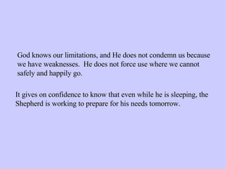 God knows our limitations, and He does not condemn us because we have weaknesses.  He does not force use where we cannot safely and happily go. It gives on confidence to know that even while he is sleeping, the Shepherd is working to prepare for his needs tomorrow. 