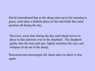 David remembered that as the sheep start out in the morning to graze, each takes a definite place in line and holds that same position all during the day. However, some time during the day each sheep leaves its place in line and trots over to the shepherd.  The shepherd gently rubs the nose and ears, lightly scratches the ears, and whispers in an ear of the sheep. Reassured and encouraged, the sheep takes its place in line again.  