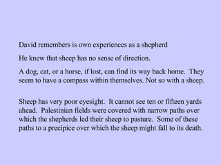 David remembers is own experiences as a shepherd He knew that sheep has no sense of direction. A dog, cat, or a horse, if lost, can find its way back home.  They seem to have a compass within themselves. Not so with a sheep. Sheep has very poor eyesight.  It cannot see ten or fifteen yards ahead.  Palestinian fields were covered with narrow paths over which the shepherds led their sheep to pasture.  Some of these paths to a precipice over which the sheep might fall to its death. 