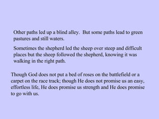 Other paths led up a blind alley.  But some paths lead to green pastures and still waters. Sometimes the shepherd led the sheep over steep and difficult places but the sheep followed the shepherd, knowing it was walking in the right path. Though God does not put a bed of roses on the battlefield or a carpet on the race track; though He does not promise us an easy, effortless life, He does promise us strength and He does promise to go with us. 