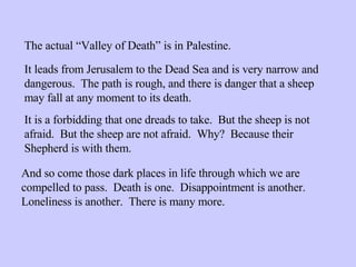 The actual “Valley of Death” is in Palestine. It leads from Jerusalem to the Dead Sea and is very narrow and dangerous.  The path is rough, and there is danger that a sheep may fall at any moment to its death. It is a forbidding that one dreads to take.  But the sheep is not afraid.  But the sheep are not afraid.  Why?  Because their Shepherd is with them. And so come those dark places in life through which we are compelled to pass.  Death is one.  Disappointment is another.  Loneliness is another.  There is many more. 