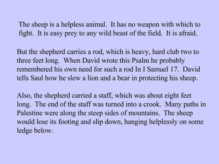 The sheep is a helpless animal.  It has no weapon with which to fight.  It is easy prey to any wild beast of the field.  It is afraid.  But the shepherd carries a rod, which is heavy, hard club two to three feet long.  When David wrote this Psalm he probably remembered his own need for such a rod In I Samuel 17.  David tells Saul how he slew a lion and a bear in protecting his sheep. Also, the shepherd carried a staff, which was about eight feet long.  The end of the staff was turned into a crook.  Many paths in Palestine were along the steep sides of mountains.  The sheep would lose its footing and slip down, hanging helplessly on some ledge below.  