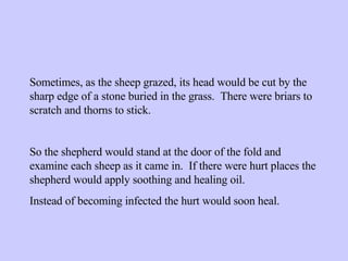 Sometimes, as the sheep grazed, its head would be cut by the sharp edge of a stone buried in the grass.  There were briars to scratch and thorns to stick. So the shepherd would stand at the door of the fold and examine each sheep as it came in.  If there were hurt places the shepherd would apply soothing and healing oil. Instead of becoming infected the hurt would soon heal. 