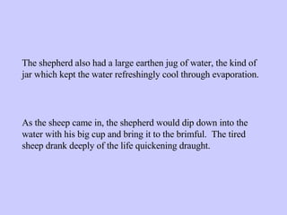 As the sheep came in, the shepherd would dip down into the water with his big cup and bring it to the brimful.  The tired sheep drank deeply of the life quickening draught. The shepherd also had a large earthen jug of water, the kind of jar which kept the water refreshingly cool through evaporation. 