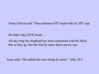 Notice David said “Thou anointest MY head with oil, MY cup He didn’t day OUR heads…. All day long the shepherd has been concerned with the flock.  But as they go into the fold he takes them one by one. Jesus said, “He calleth his own sheep by name”  John 10:3 
