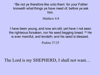 “ Be not ye therefore like unto them: for your Father knoweth what things ye have need of, before ye ask him.   Matthew 6:8 I have been young, and now am old; yet have I not seen the righteous forsaken, nor his seed begging bread.  26  He is ever merciful, and lendeth; and his seed is blessed.   Psalms 37:25 The Lord is my SHEPHERD, I shall not want… 