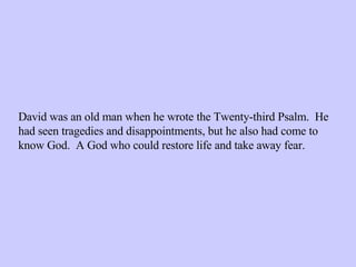 David was an old man when he wrote the Twenty-third Psalm.  He had seen tragedies and disappointments, but he also had come to know God.  A God who could restore life and take away fear. 