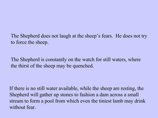 The Shepherd does not laugh at the sheep’s fears.  He does not try to force the sheep. The Shepherd is constantly on the watch for still waters, where the thirst of the sheep may be quenched. If there is no still water available, while the sheep are resting, the Shepherd will gather up stones to fashion a dam across a small stream to form a pool from which even the tiniest lamb may drink without fear. 