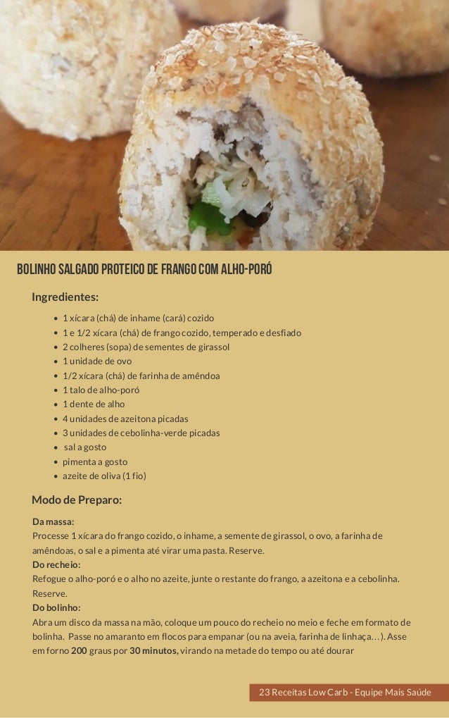 Bolinhosalgadoproteicodefrangocomalho-poró
1 xícara (chá) de inhame (cará) cozido
1 e 1/2 xícara (chá) de frango cozido, temperado e desfiado
2 colheres (sopa) de sementes de girassol
1 unidade de ovo
1/2 xícara (chá) de farinha de amêndoa
1 talo de alho-poró
1 dente de alho
4 unidades de azeitona picadas
3 unidades de cebolinha-verde picadas
 sal a gosto
pimenta a gosto
azeite de oliva (1 fio)
Da massa:
Processe 1 xícara do frango cozido, o inhame, a semente de girassol, o ovo, a farinha de
amêndoas, o sal e a pimenta até virar uma pasta. Reserve.
Do recheio:
Refogue o alho-poró e o alho no azeite, junte o restante do frango, a azeitona e a cebolinha.
Reserve.
Do bolinho:
Abra um disco da massa na mão, coloque um pouco do recheio no meio e feche em formato de
bolinha.  Passe no amaranto em flocos para empanar (ou na aveia, farinha de linhaça…). Asse
em forno 200 graus por 30 minutos, virando na metade do tempo ou até dourar
Modo de Preparo:
Ingredientes:
23 Receitas Low Carb - Equipe Mais Saúde
 