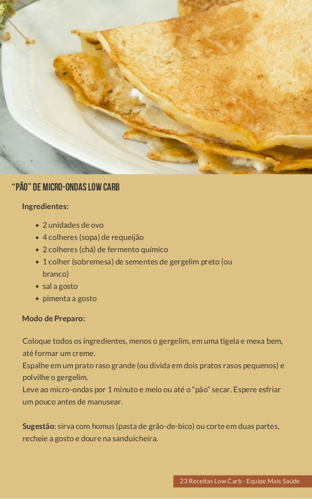 “Pão”demicro-ondaslowcarb
2 unidades de ovo
4 colheres (sopa) de requeijão
2 colheres (chá) de fermento químico
1 colher (sobremesa) de sementes de gergelim preto (ou
branco)
sal a gosto
pimenta a gosto
Coloque todos os ingredientes, menos o gergelim, em uma tigela e mexa bem,
até formar um creme.
Espalhe em um prato raso grande (ou divida em dois pratos rasos pequenos) e
polvilhe o gergelim.
Leve ao micro-ondas por 1 minuto e meio ou até o “pão” secar. Espere esfriar
um pouco antes de manusear.
  
Sugestão: sirva com homus (pasta de grão-de-bico) ou corte em duas partes,
recheie a gosto e doure na sanduicheira.
Modo de Preparo:
Ingredientes:
23 Receitas Low Carb - Equipe Mais Saúde
 