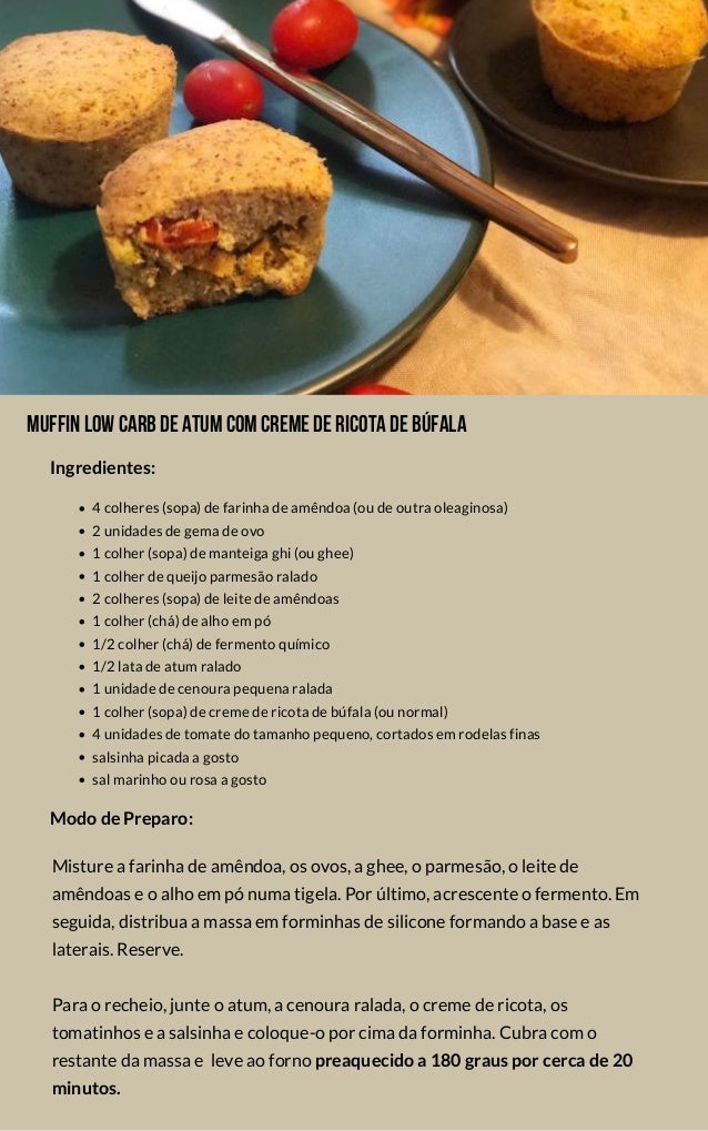 Muffinlowcarbdeatumcomcremedericotadebúfala
4 colheres (sopa) de farinha de amêndoa (ou de outra oleaginosa)
2 unidades de gema de ovo
1 colher (sopa) de manteiga ghi (ou ghee)
1 colher de queijo parmesão ralado
2 colheres (sopa) de leite de amêndoas
1 colher (chá) de alho em pó
1/2 colher (chá) de fermento químico
1/2 lata de atum ralado
1 unidade de cenoura pequena ralada
1 colher (sopa) de creme de ricota de búfala (ou normal)
4 unidades de tomate do tamanho pequeno, cortados em rodelas finas
salsinha picada a gosto
sal marinho ou rosa a gosto
Misture a farinha de amêndoa, os ovos, a ghee, o parmesão, o leite de
amêndoas e o alho em pó numa tigela. Por último, acrescente o fermento. Em
seguida, distribua a massa em forminhas de silicone formando a base e as
laterais. Reserve.
Para o recheio, junte o atum, a cenoura ralada, o creme de ricota, os
tomatinhos e a salsinha e coloque-o por cima da forminha. Cubra com o
restante da massa e  leve ao forno preaquecido a 180 graus por cerca de 20
minutos.
Modo de Preparo:
Ingredientes:
 