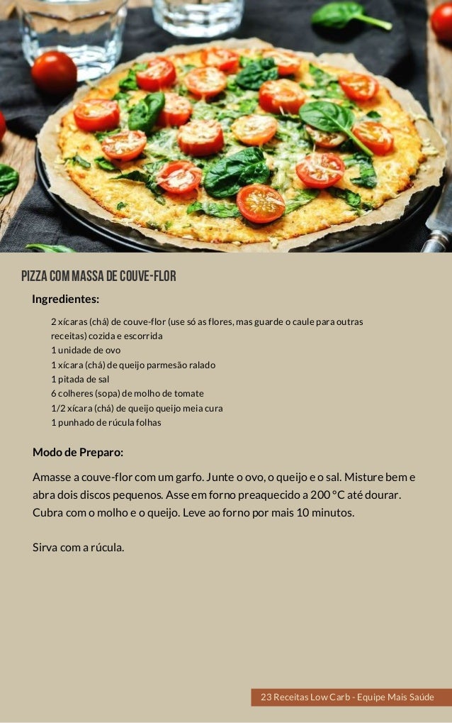 Pizzacommassadecouve-flor
2 xícaras (chá) de couve-flor (use só as flores, mas guarde o caule para outras
receitas) cozida e escorrida
1 unidade de ovo
1 xícara (chá) de queijo parmesão ralado 
1 pitada de sal
6 colheres (sopa) de molho de tomate
1/2 xícara (chá) de queijo queijo meia cura
1 punhado de rúcula folhas
Amasse a couve-flor com um garfo. Junte o ovo, o queijo e o sal. Misture bem e
abra dois discos pequenos. Asse em forno preaquecido a 200 °C até dourar.
Cubra com o molho e o queijo. Leve ao forno por mais 10 minutos.
Sirva com a rúcula.
Modo de Preparo:
Ingredientes:
23 Receitas Low Carb - Equipe Mais Saúde
 