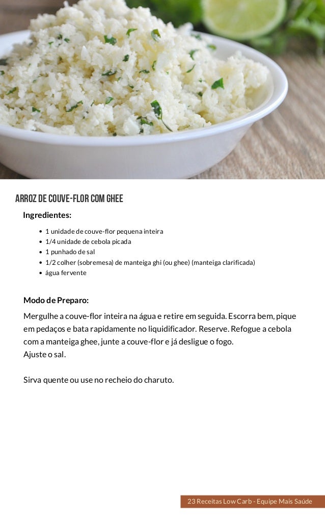 Arrozdecouve-florcomghee
1 unidade de couve-flor pequena inteira
1/4 unidade de cebola picada
1 punhado de sal
1/2 colher (sobremesa) de manteiga ghi (ou ghee) (manteiga clarificada)
água fervente
Mergulhe a couve-flor inteira na água e retire em seguida. Escorra bem, pique
em pedaços e bata rapidamente no liquidificador. Reserve. Refogue a cebola
com a manteiga ghee, junte a couve-flor e já desligue o fogo.
Ajuste o sal.
Sirva quente ou use no recheio do charuto.
Modo de Preparo:
Ingredientes:
23 Receitas Low Carb - Equipe Mais Saúde
 