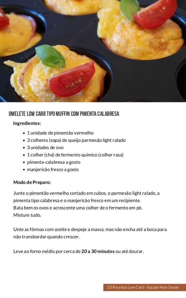 Omelete lowcarbtipomuffincompimentacalabresa
1 unidade de pimentão vermelho
3 colheres (sopa) de queijo parmesão light ralado
3 unidades de ovo
1 colher (chá) de fermento químico (colher rasa)
pimenta-calabresa a gosto
manjericão fresco a gosto
Junte o pimentão vermelho cortado em cubos, o parmesão light ralado, a
pimenta tipo calabresa e o manjericão fresco em um recipiente.
Bata bem os ovos e acrescente uma colher de o fermento em pó.
Misture tudo.
Unte as fôrmas com azeite e despeje a massa, mas não encha até a boca para
não transbordar quando crescer.
Leve ao forno médio por cerca de 20 a 30 minutos ou até dourar.
Modo de Preparo:
Ingredientes:
23 Receitas Low Carb - Equipe Mais Saúde
 