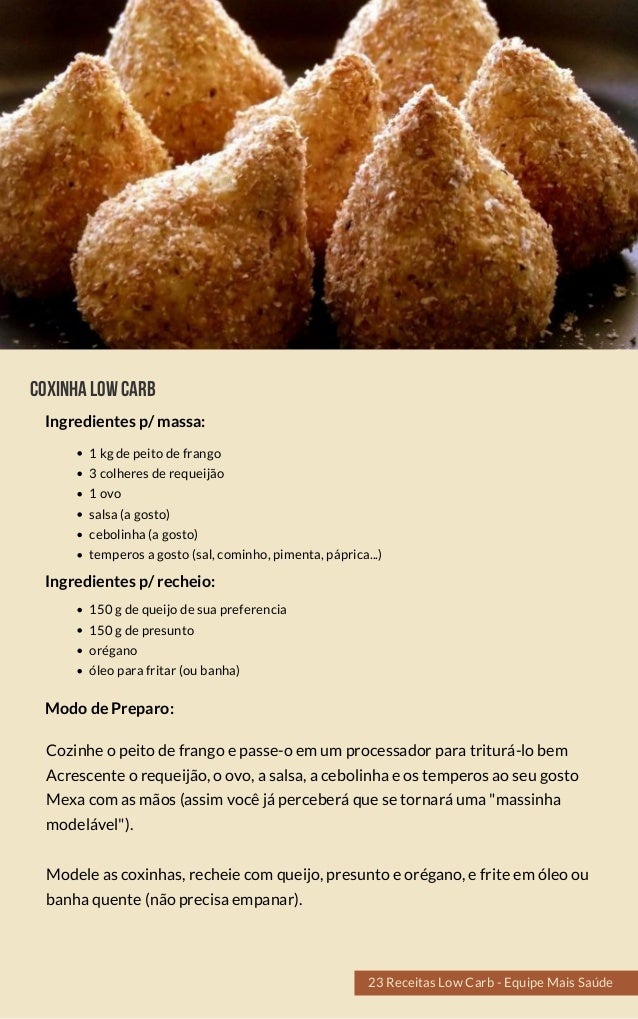 COXINHALOWCARB
1 kg de peito de frango
3 colheres de requeijão
1 ovo
salsa (a gosto)
cebolinha (a gosto)
temperos a gosto (sal, cominho, pimenta, páprica...)
Cozinhe o peito de frango e passe-o em um processador para triturá-lo bem
Acrescente o requeijão, o ovo, a salsa, a cebolinha e os temperos ao seu gosto
Mexa com as mãos (assim você já perceberá que se tornará uma "massinha
modelável").
Modele as coxinhas, recheie com queijo, presunto e orégano, e frite em óleo ou
banha quente (não precisa empanar).
Modo de Preparo:
Ingredientes p/ massa:
150 g de queijo de sua preferencia
150 g de presunto
orégano
óleo para fritar (ou banha)
Ingredientes p/ recheio:
23 Receitas Low Carb - Equipe Mais Saúde
 