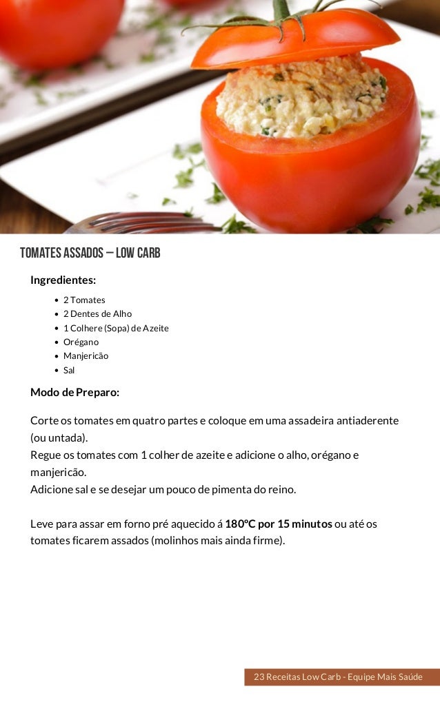 TomatesAssados–lowcarb
2 Tomates
2 Dentes de Alho
1 Colhere (Sopa) de Azeite
Orégano
Manjericão
Sal
Corte os tomates em quatro partes e coloque em uma assadeira antiaderente
(ou untada).
Regue os tomates com 1 colher de azeite e adicione o alho, orégano e
manjericão.
Adicione sal e se desejar um pouco de pimenta do reino.
Leve para assar em forno pré aquecido á 180ºC por 15 minutos ou até os
tomates ficarem assados (molinhos mais ainda firme).
Modo de Preparo:
Ingredientes:
23 Receitas Low Carb - Equipe Mais Saúde
 
